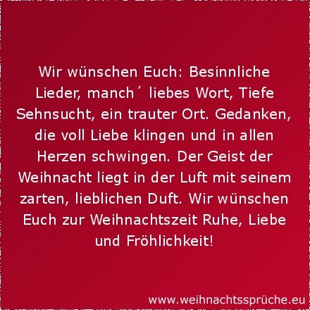 Wir wünschen Euch: Besinnliche Lieder, manch´ liebes Wort, Tiefe Sehnsucht, ein trauter Ort. Gedanken, die voll Liebe klingen und in allen Herzen schwingen. Der Geist der Weihnacht liegt in der Luft mit seinem zarten, lieblichen Duft. Wir wünschen Euch zur Weihnachtszeit Ruhe, Liebe und Fröhlichkeit!